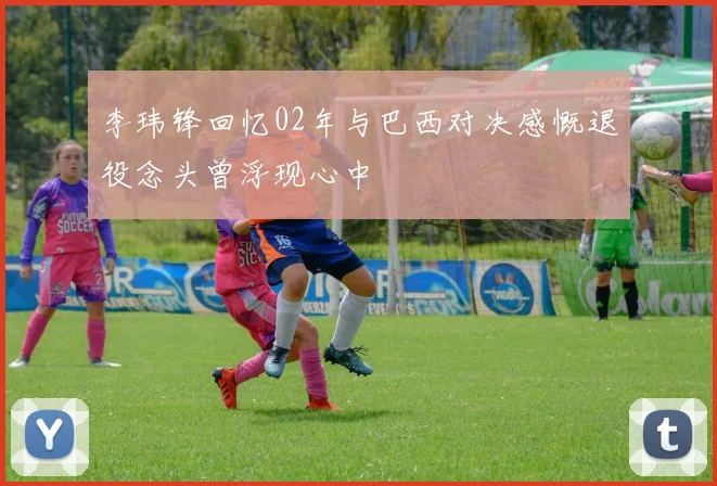 李玮锋回忆02年与巴西对决感慨退役念头曾浮现心中