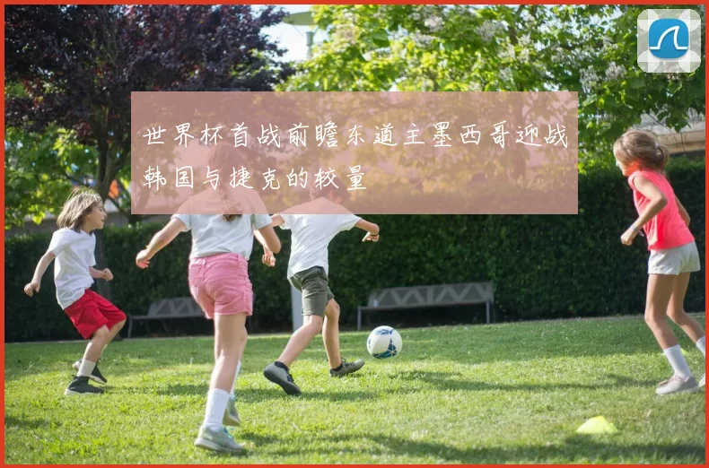 世界杯首战前瞻东道主墨西哥迎战韩国与捷克的较量