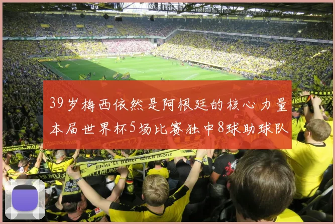 39岁梅西依然是阿根廷的核心力量本届世界杯5场比赛独中8球助球队狂轰14球