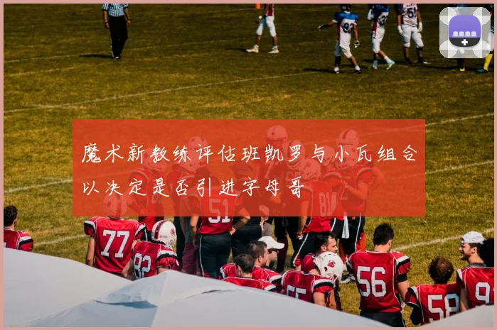 魔术新教练评估班凯罗与小瓦组合以决定是否引进字母哥