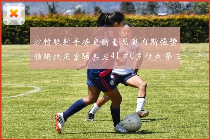 沙特联射手榜更新奎尼奥内斯强势领跑托尼紧随其后41岁C罗位列第三