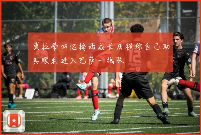 莫拉蒂回忆梅西成长历程称自己助其顺利进入巴萨一线队