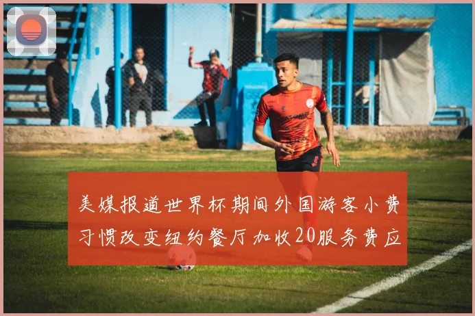美媒报道世界杯期间外国游客小费习惯改变纽约餐厅加收20服务费应对