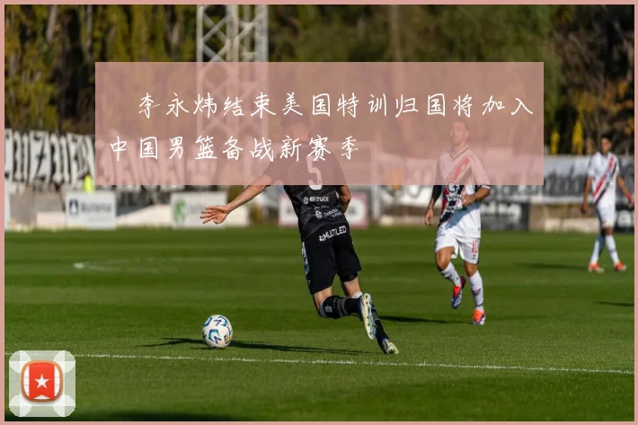 偰李永炜结束美国特训归国将加入中国男篮备战新赛季