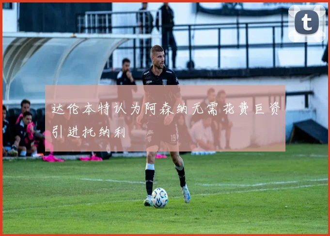 达伦本特认为阿森纳无需花费巨资引进托纳利