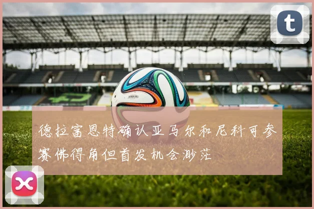 德拉富恩特确认亚马尔和尼科可参赛佛得角但首发机会渺茫