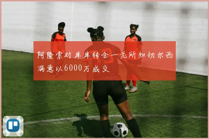 阿隆索对库库转会一无所知切尔西满意以6000万成交