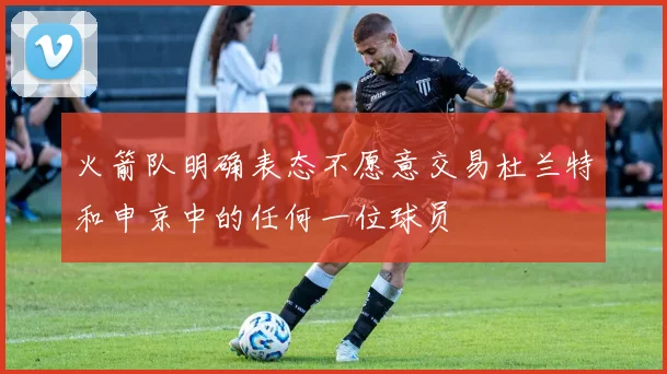 火箭队明确表态不愿意交易杜兰特和申京中的任何一位球员