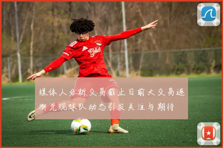 媒体人分析交易截止日前大交易逐渐兑现球队动态引发关注与期待