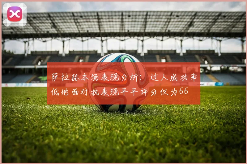 萨拉赫本场表现分析：过人成功率低地面对抗表现平平评分仅为66