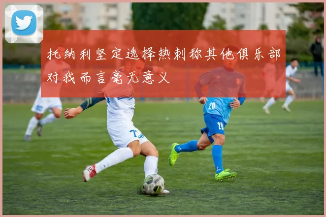 托纳利坚定选择热刺称其他俱乐部对我而言毫无意义
