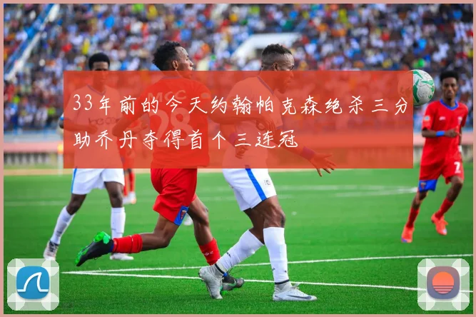 33年前的今天约翰帕克森绝杀三分助乔丹夺得首个三连冠