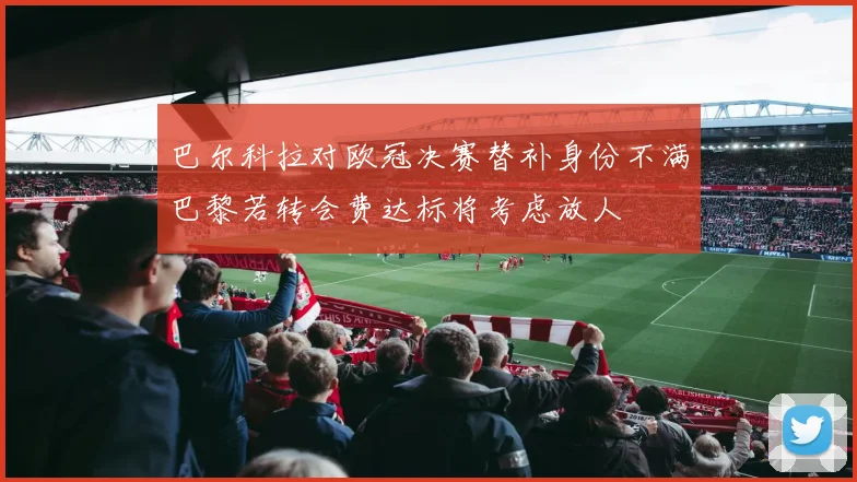 巴尔科拉对欧冠决赛替补身份不满巴黎若转会费达标将考虑放人
