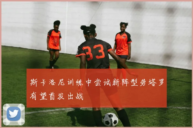 斯卡洛尼训练中尝试新阵型劳塔罗有望首发出战