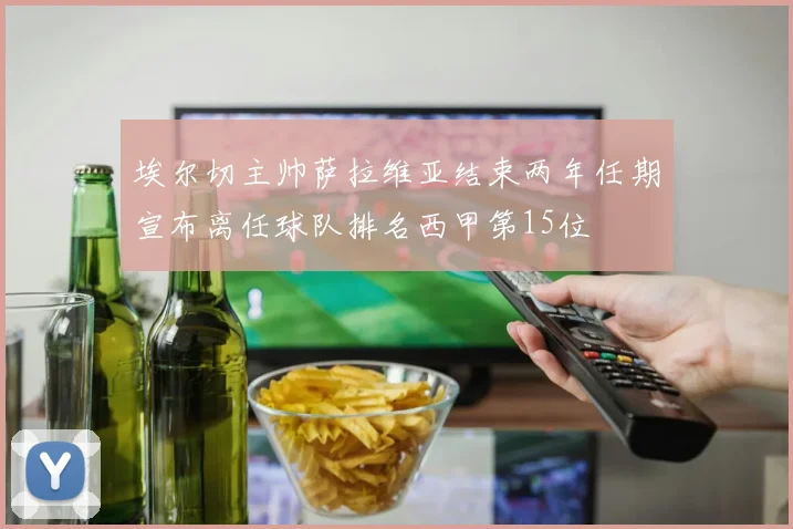 埃尔切主帅萨拉维亚结束两年任期宣布离任球队排名西甲第15位