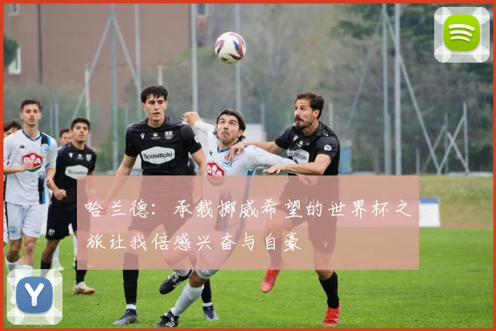 哈兰德：承载挪威希望的世界杯之旅让我倍感兴奋与自豪