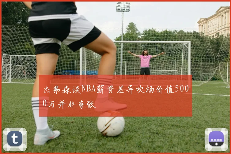 杰弗森谈NBA薪资差异吹杨价值5000万并非夸张