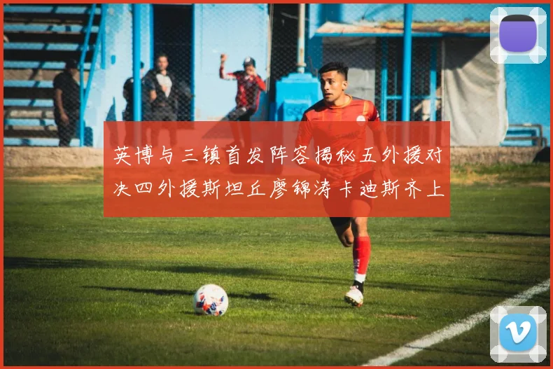 英博与三镇首发阵容揭秘五外援对决四外援斯坦丘廖锦涛卡迪斯齐上阵