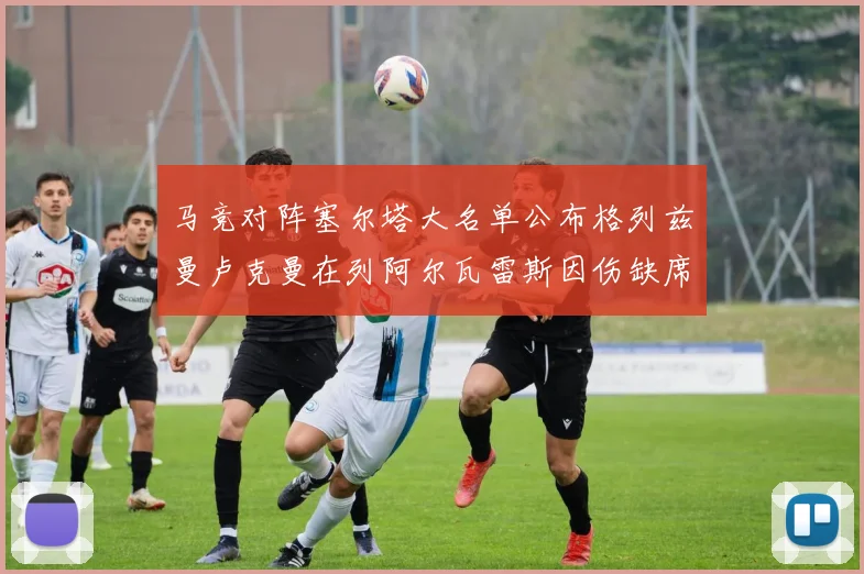 马竞对阵塞尔塔大名单公布格列兹曼卢克曼在列阿尔瓦雷斯因伤缺席