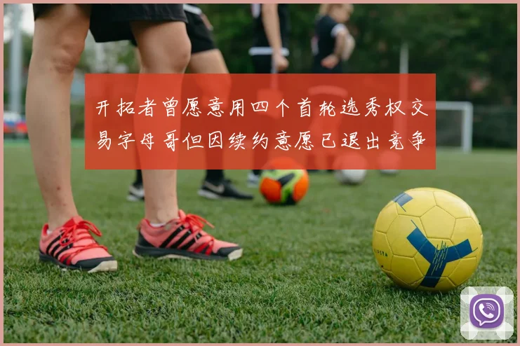 开拓者曾愿意用四个首轮选秀权交易字母哥但因续约意愿已退出竞争