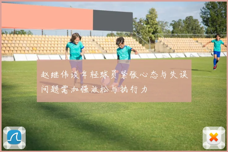 赵继伟谈年轻球员紧张心态与失误问题需加强放松与执行力
