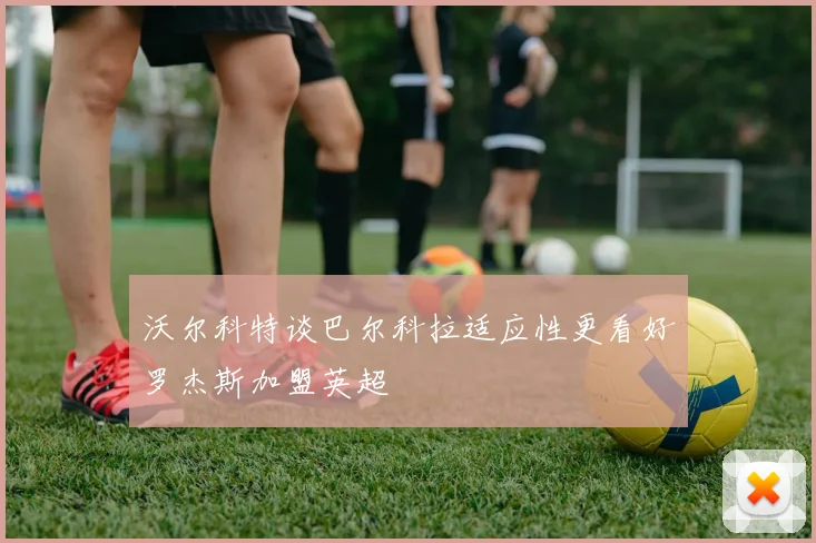 沃尔科特谈巴尔科拉适应性更看好罗杰斯加盟英超